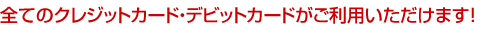 全てのクレジットカード・デビットカードがご利用いただけます!