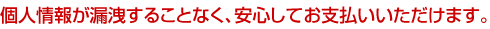 個人情報が漏洩することなく、安心してお支払いいただけます。